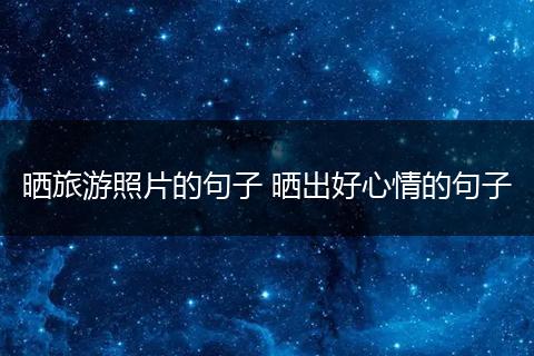 晒旅游照片的句子 晒出好心情的句子