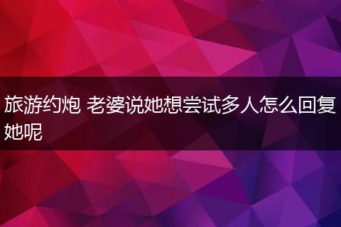 旅游约炮 老婆说她想尝试多人怎么回复她呢
