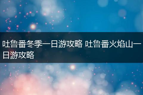 吐鲁番冬季一日游攻略 吐鲁番火焰山一日游攻略