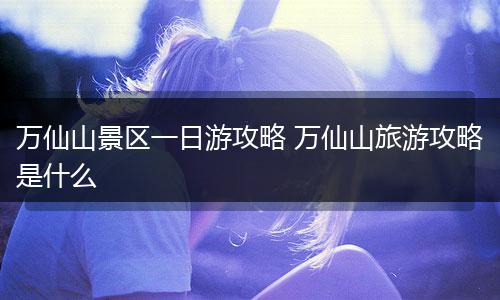 万仙山景区一日游攻略 万仙山旅游攻略是什么