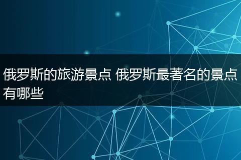 俄罗斯的旅游景点 俄罗斯最著名的景点有哪些