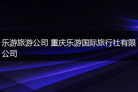 乐游旅游公司 重庆乐游国际旅行社有限公司