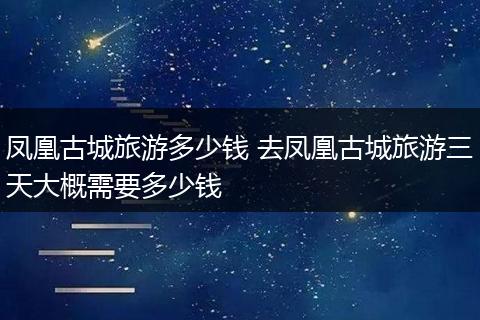 凤凰古城旅游多少钱 去凤凰古城旅游三天大概需要多少钱