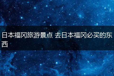 日本福冈旅游景点 去日本福冈必买的东西