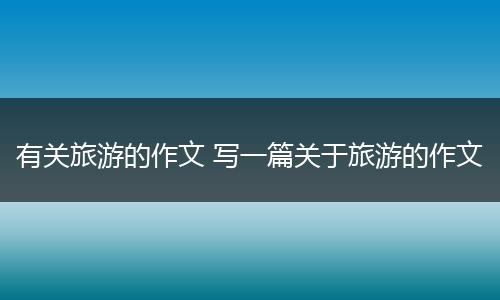 有关旅游的作文 写一篇关于旅游的作文