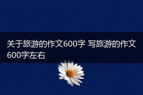 关于旅游的作文600字 写旅游的作文600字左右