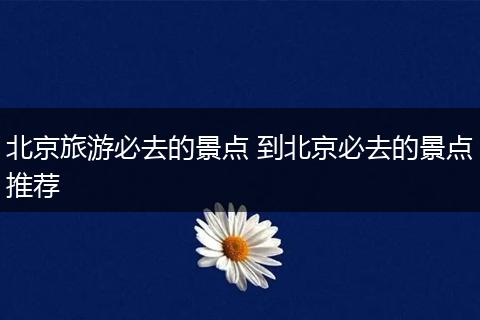 北京旅游必去的景点 到北京必去的景点推荐