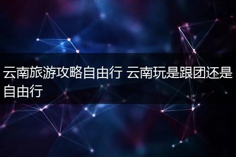 云南旅游攻略自由行 云南玩是跟团还是自由行
