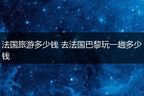 法国旅游多少钱 去法国巴黎玩一趟多少钱