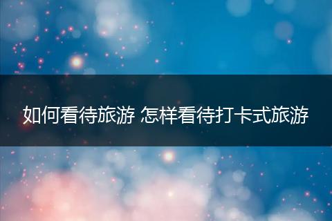 如何看待旅游 怎样看待打卡式旅游