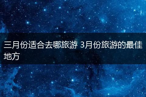 三月份适合去哪旅游 3月份旅游的最佳地方