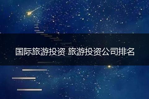 国际旅游投资 旅游投资公司排名