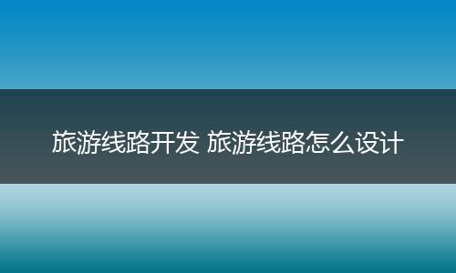 旅游线路开发 旅游线路怎么设计