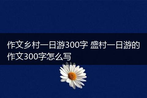作文乡村一日游300字 盛村一日游的作文300字怎么写