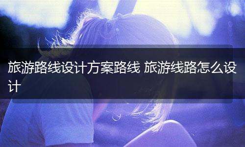 旅游路线设计方案路线 旅游线路怎么设计
