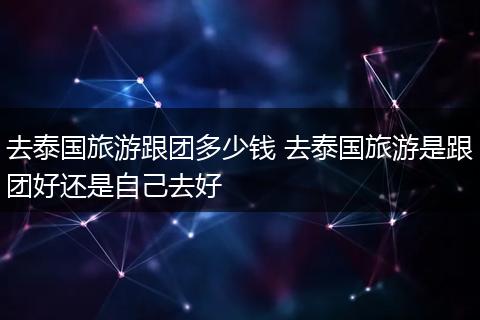 去泰国旅游跟团多少钱 去泰国旅游是跟团好还是自己去好