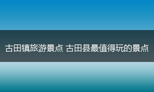 古田镇旅游景点 古田县最值得玩的景点