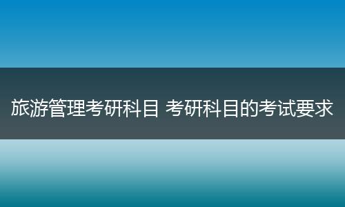旅游管理考研科目 考研科目的考试要求