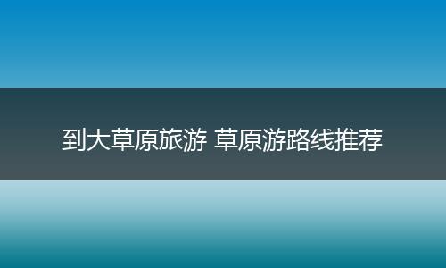到大草原旅游 草原游路线推荐