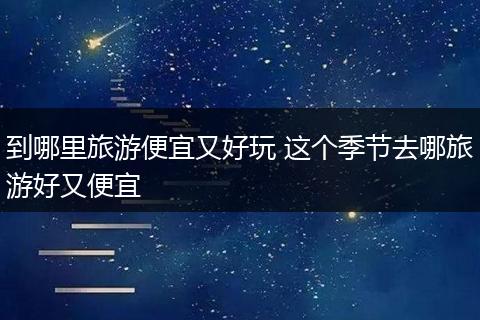 到哪里旅游便宜又好玩 这个季节去哪旅游好又便宜