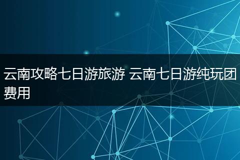 云南攻略七日游旅游 云南七日游纯玩团费用