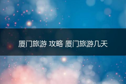 厦门旅游 攻略 厦门旅游几天