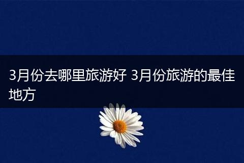 3月份去哪里旅游好 3月份旅游的最佳地方