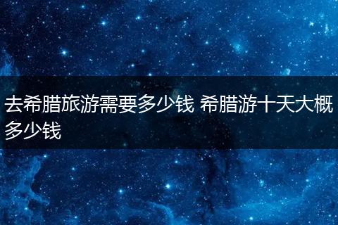 去希腊旅游需要多少钱 希腊游十天大概多少钱