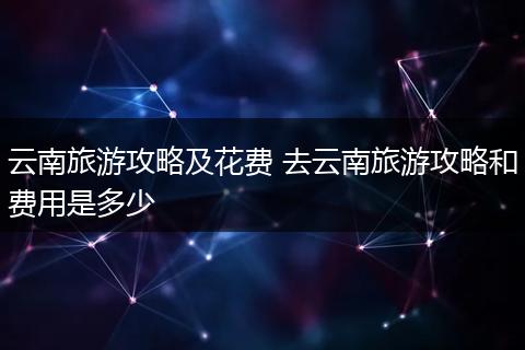 云南旅游攻略及花费 去云南旅游攻略和费用是多少