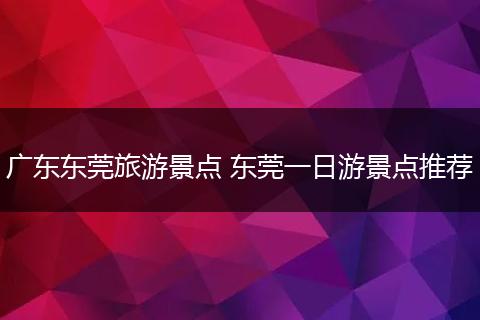广东东莞旅游景点 东莞一日游景点推荐