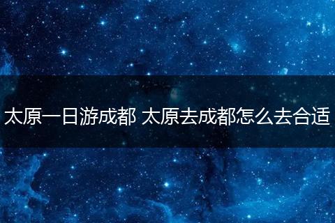 太原一日游成都 太原去成都怎么去合适