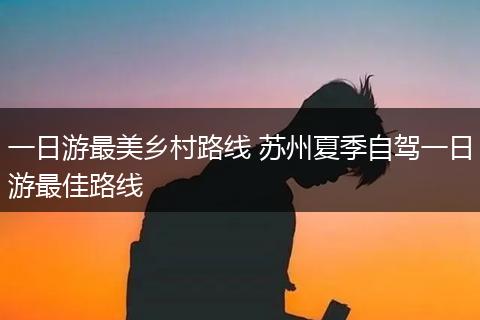 一日游最美乡村路线 苏州夏季自驾一日游最佳路线