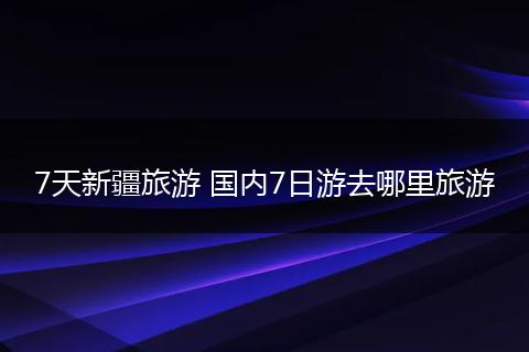 7天新疆旅游 国内7日游去哪里旅游