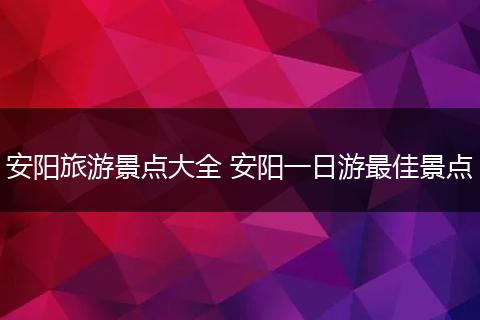 安阳旅游景点大全 安阳一日游最佳景点
