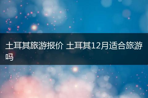 土耳其旅游报价 土耳其12月适合旅游吗
