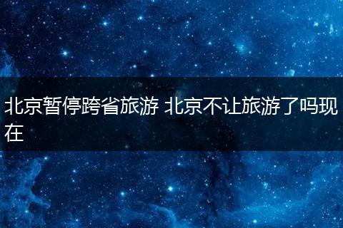 北京暂停跨省旅游 北京不让旅游了吗现在