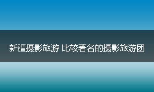 新疆摄影旅游 比较著名的摄影旅游团