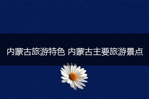 内蒙古旅游特色 内蒙古主要旅游景点