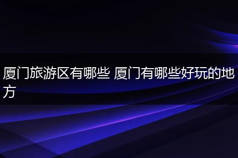 厦门旅游区有哪些 厦门有哪些好玩的地方