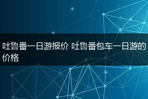 吐鲁番一日游报价 吐鲁番包车一日游的价格