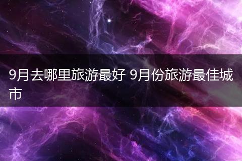9月去哪里旅游最好 9月份旅游最佳城市