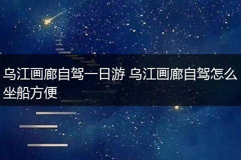 乌江画廊自驾一日游 乌江画廊自驾怎么坐船方便