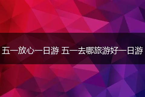 五一放心一日游 五一去哪旅游好一日游