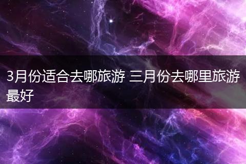 3月份适合去哪旅游 三月份去哪里旅游最好