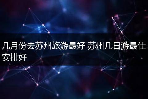 几月份去苏州旅游最好 苏州几日游最佳安排好