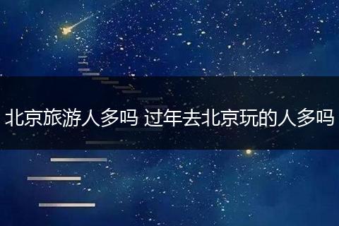 北京旅游人多吗 过年去北京玩的人多吗