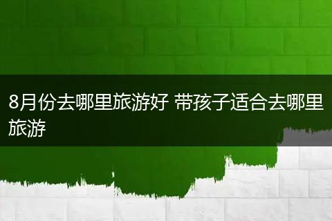 8月份去哪里旅游好 带孩子适合去哪里旅游