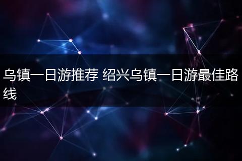 乌镇一日游推荐 绍兴乌镇一日游最佳路线