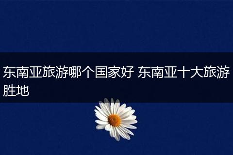 东南亚旅游哪个国家好 东南亚十大旅游胜地