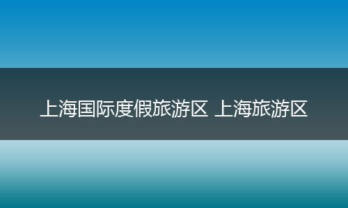 上海国际度假旅游区 上海旅游区